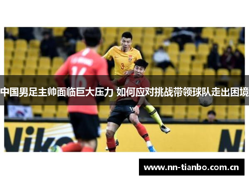 中国男足主帅面临巨大压力 如何应对挑战带领球队走出困境